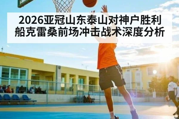 2026亚冠山东泰山对神户胜利船克雷桑前场冲击战术深度分析